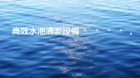 高效水池清淤設備，環(huán)保清潔新選擇！